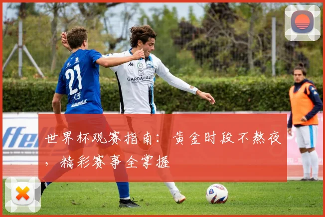 世界杯观赛指南：黄金时段不熬夜，精彩赛事全掌握