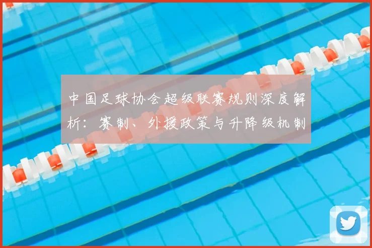 中国足球协会超级联赛规则深度解析：赛制、外援政策与升降级机制全解读