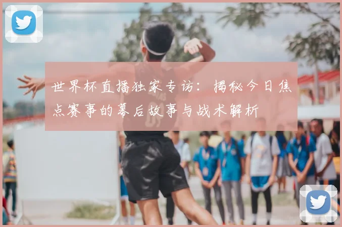 世界杯直播独家专访：揭秘今日焦点赛事的幕后故事与战术解析