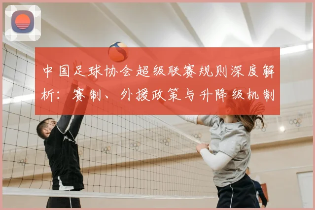 中国足球协会超级联赛规则深度解析：赛制、外援政策与升降级机制全解读
