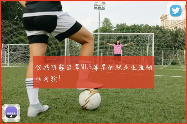 伤病阴霾笼罩MLS球星的职业生涯韧性考验！
