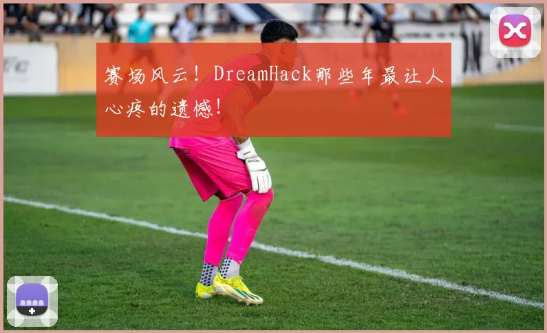 赛场风云！DreamHack那些年最让人心疼的遗憾！