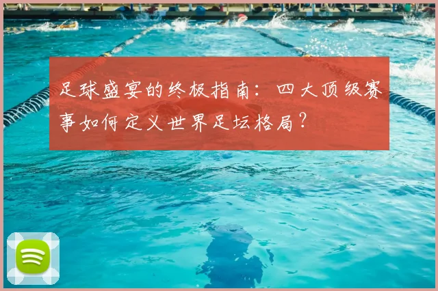 足球盛宴的终极指南：四大顶级赛事如何定义世界足坛格局？