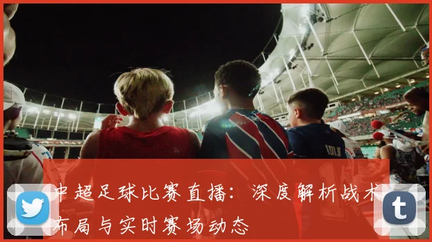 中超足球比赛直播：深度解析战术布局与实时赛场动态
